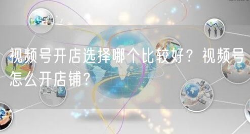 视频号开店选择哪个比较好？视频号怎么开店铺？