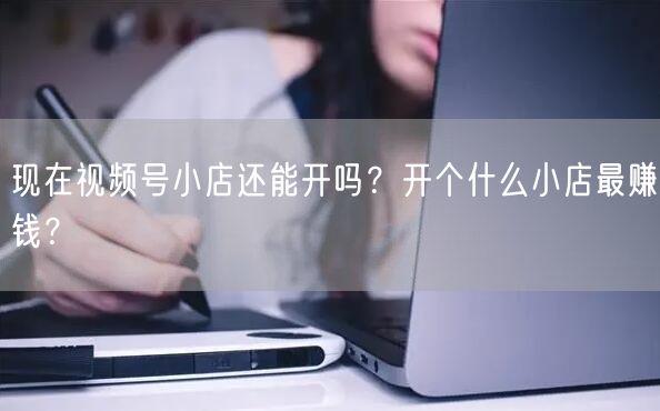 现在视频号小店还能开吗？开个什么小店最赚钱？