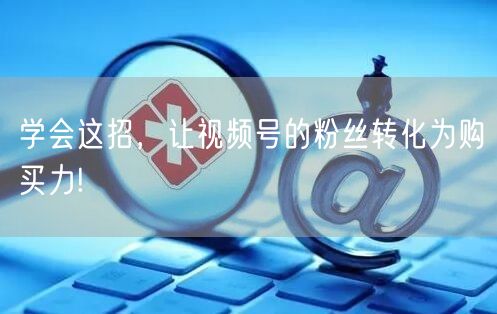 学会这招，让视频号的粉丝转化为购买力!