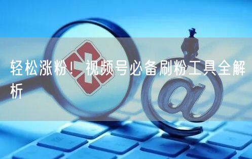 轻松涨粉！视频号必备刷粉工具全解析