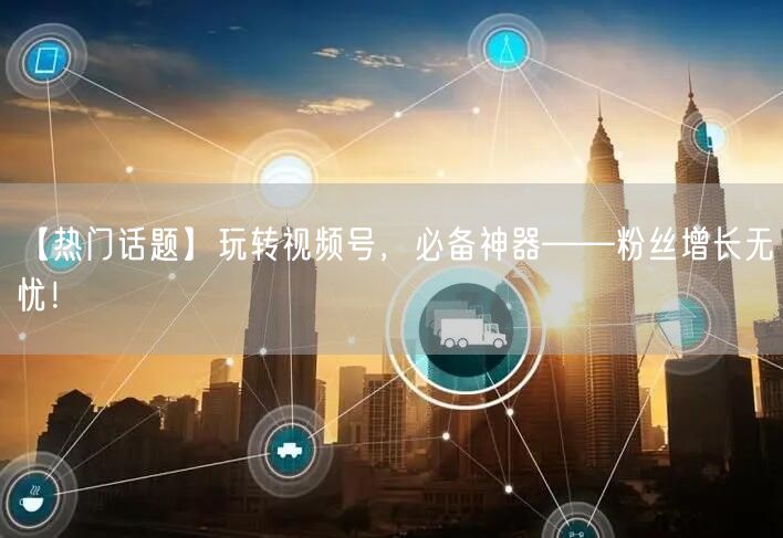 【热门话题】玩转视频号，必备神器——粉丝增长无忧！
