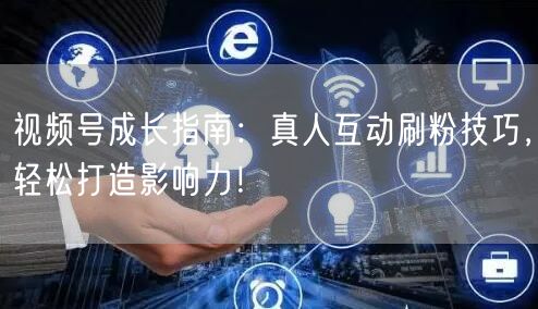 视频号成长指南：真人互动刷粉技巧，轻松打造影响力！