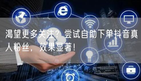渴望更多关注？尝试自助下单抖音真人粉丝，效果显著！