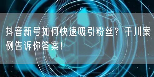抖音新号如何快速吸引粉丝？千川案例告诉你答案！