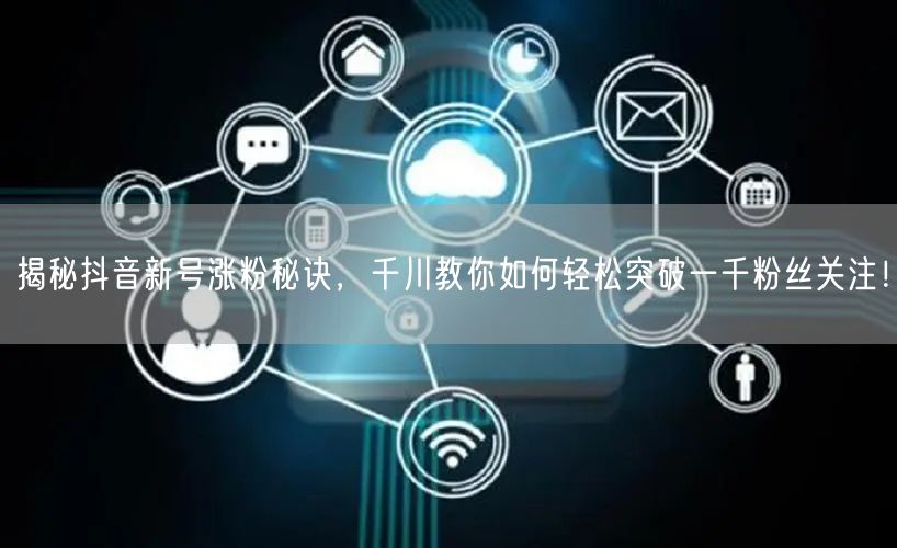 揭秘抖音新号涨粉秘诀，千川教你如何轻松突破一千粉丝关注！