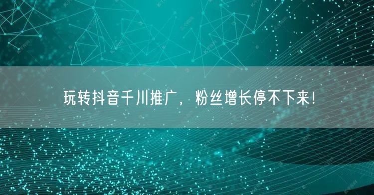玩转抖音千川推广,粉丝增长停不下来!