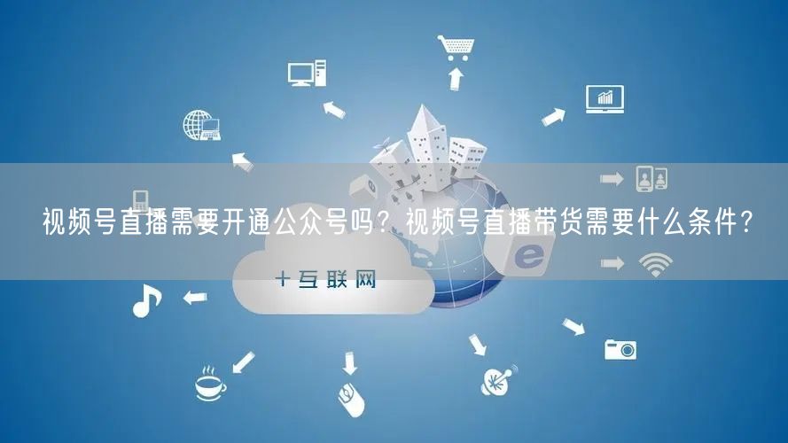 视频号直播需要开通公众号吗？视频号直播带货需要什么条件？