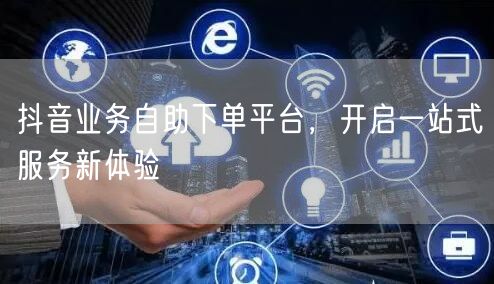 抖音业务自助下单平台，开启一站式服务新体验