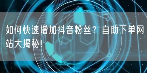 如何快速增加抖音粉丝？自助下单网站大揭秘！