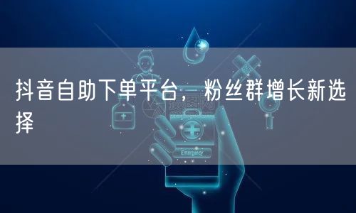 抖音自助下单平台，粉丝群增长新选择