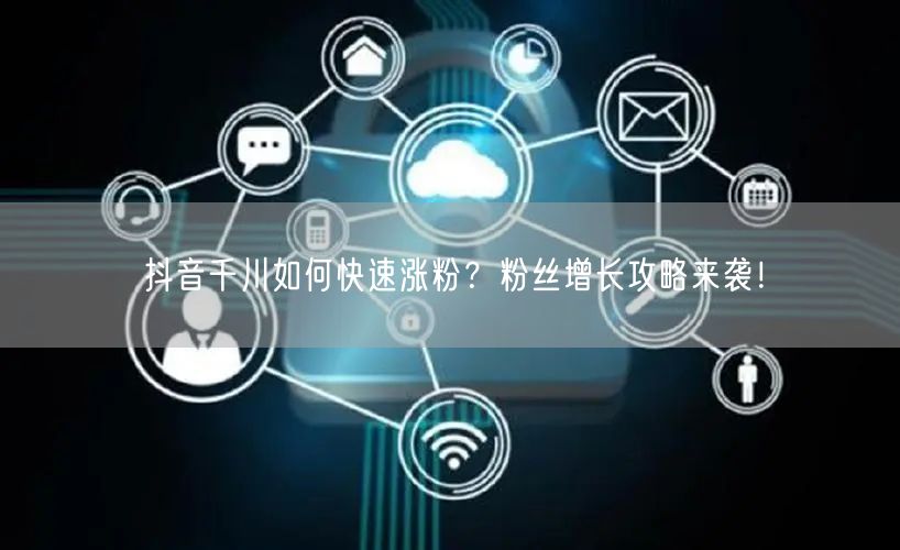 抖音千川如何快速涨粉？粉丝增长攻略来袭！