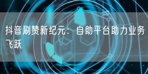 抖音刷赞新纪元：自助平台助力业务飞跃