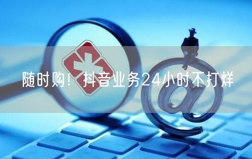 随时购！抖音业务24小时不打烊