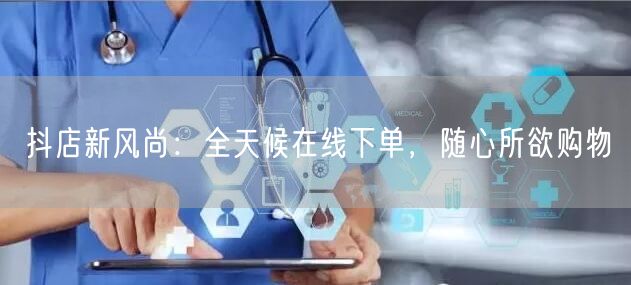 抖店新风尚：全天候在线下单，随心所欲购物