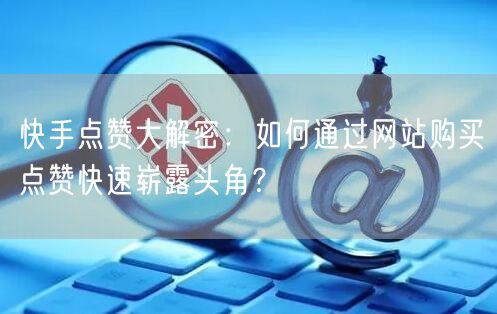 快手点赞大解密：如何通过网站购买点赞快速崭露头角？