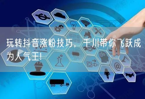 玩转抖音涨粉技巧，千川带你飞跃成为人气王!