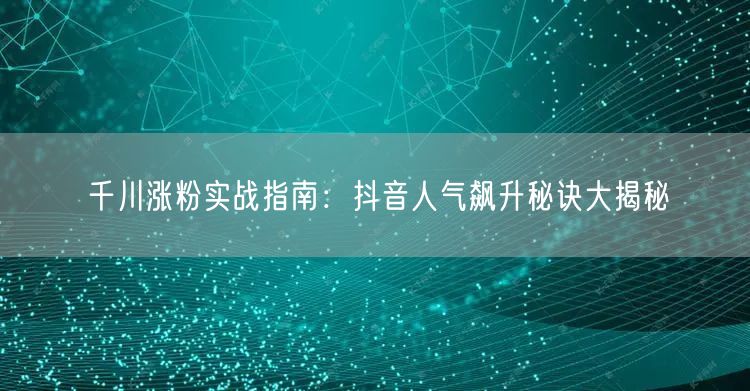 千川涨粉实战指南：抖音人气飙升秘诀大揭秘