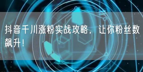 抖音千川涨粉实战攻略，让你粉丝数飙升！