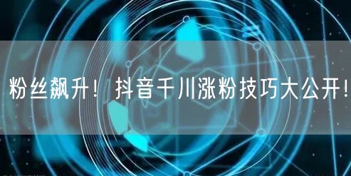 粉丝飙升！抖音千川涨粉技巧大公开！