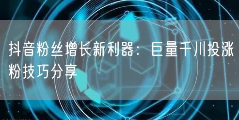 抖音粉丝增长新利器:巨量千川投涨粉技巧分享