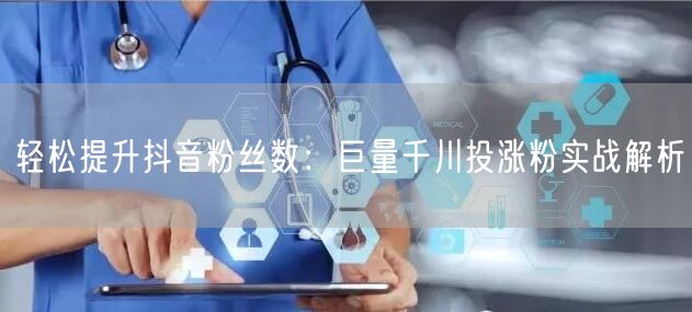 轻松提升抖音粉丝数：巨量千川投涨粉实战解