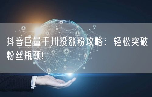 抖音巨量千川投涨粉攻略:轻松突破粉丝瓶颈!