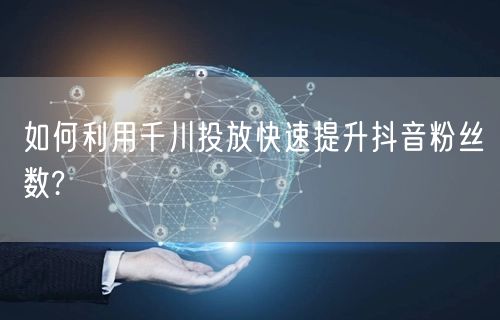 如何利用千川投放快速提升抖音粉丝数?