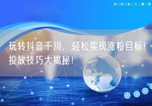 玩转抖音千川，轻松实现涨粉目标！投放技巧大揭秘！