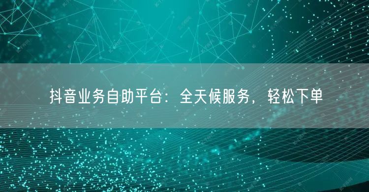 抖音业务自助平台：全天候服务，轻松下单
