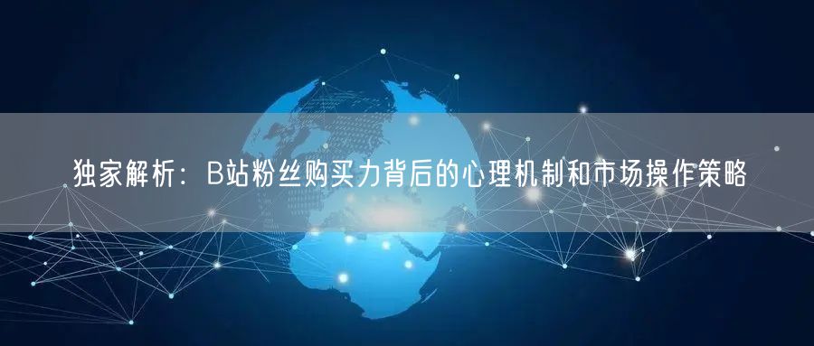 独家解析：B站粉丝购买力背后的心理机制和市场操作策略