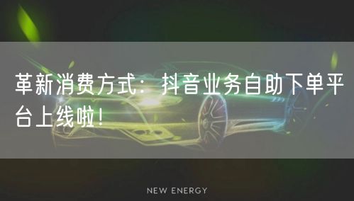 革新消费方式：抖音业务自助下单平台上线啦！