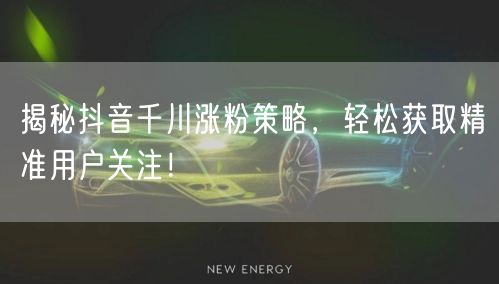 揭秘抖音千川涨粉策略，轻松获取精准用户关注！