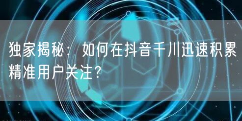 独家揭秘:如何在抖音千川迅速积累精准用户关注?