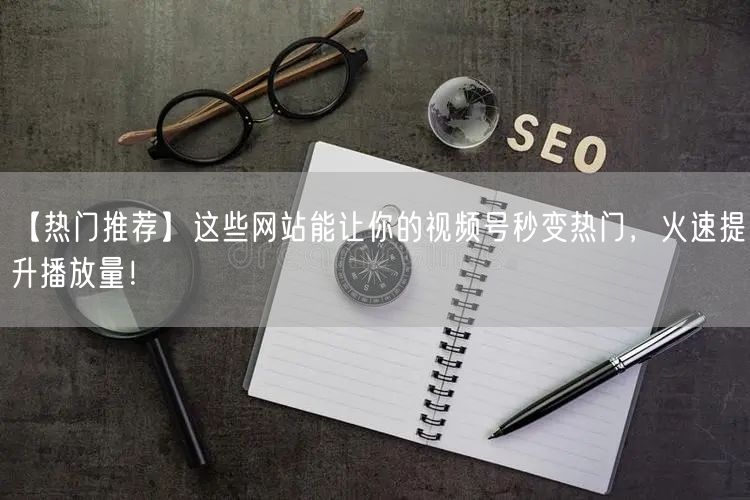 【热门推荐】这些网站能让你的视频号秒变热门，火速提升播放量！