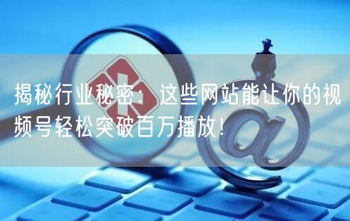 揭秘行业秘密：这些网站能让你的视频号轻松突破百万播放！