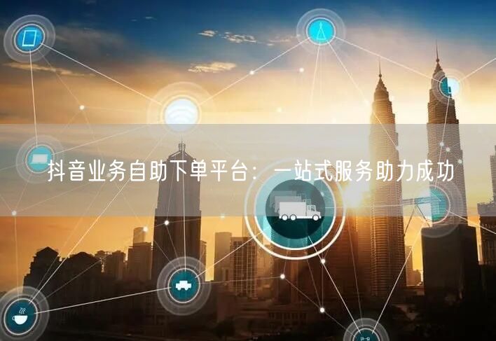 抖音业务自助下单平台：一站式服务助力成功