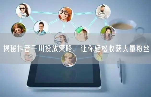 揭秘抖音千川投放策略，让你轻松收获大量粉丝