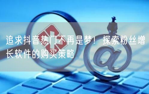 追求抖音热门不再是梦！探索粉丝增长软件的购买策略