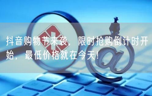 抖音购物节来袭，限时抢购倒计时开始，最低价格就在今天！