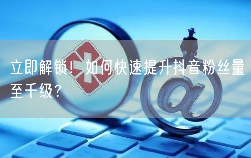 立即解锁！如何快速提升抖音粉丝量至千级？