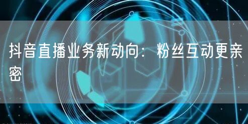 抖音直播业务新动向：粉丝互动更亲密