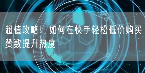 超值攻略！如何在快手轻松低价购买赞数提升热度