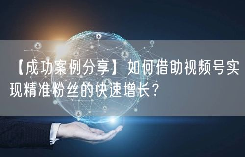 【成功案例分享】如何借助视频号实现精准粉丝的快速增长？