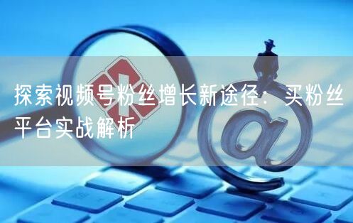 探索视频号粉丝增长新途径：买粉丝平台实战解析