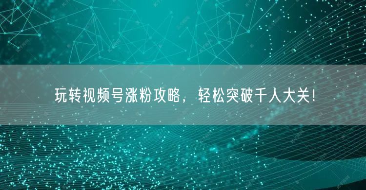 玩转视频号涨粉攻略，轻松突破千人大关！