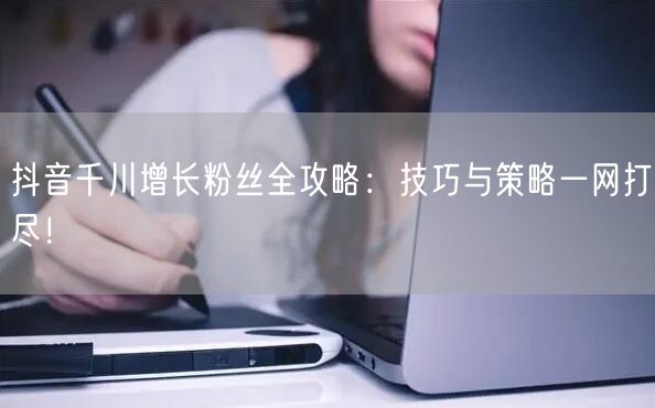 抖音千川增长粉丝全攻略：技巧与策略一网打尽！