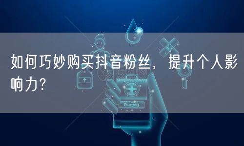 如何巧妙购买抖音粉丝，提升个人影响力？