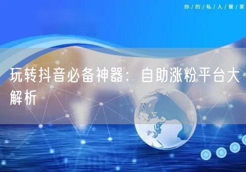 玩转抖音必备神器：自助涨粉平台大解析