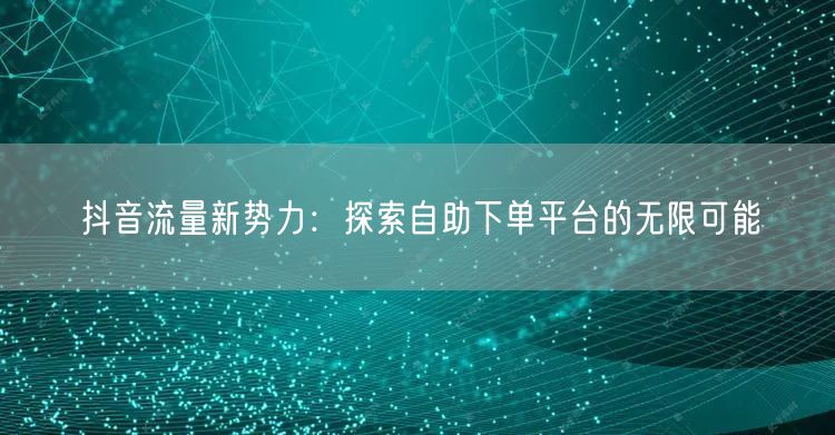 抖音流量新势力：探索自助下单平台的无限可能