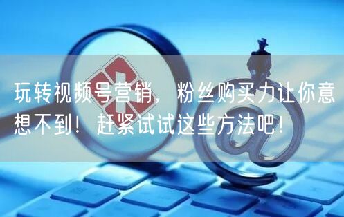 玩转视频号营销，粉丝购买力让你意想不到！赶紧试试这些方法吧！